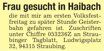 Frau gesucht in Haibachdie mit mir am ersten Volksfestfreitag zu später Stunde Geisterbahn gefahren ist. Zuschriften unter Chiffre ***Z an Straubinger Tagblatt, Ludwigsplatz 32, 94315 Straubing.