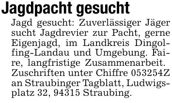 Jagdpacht gesucht Jagd gesucht: Zuverlässiger Jäger sucht Jagdrevier zur Pacht, gerne Eigenjagd, im Landkreis Dingolfing-Landau und Umgebung. Faire, langfristige Zusammenarbeit. Zuschriften unter Chiffre ***Z an Straubinger Tagblatt, Ludwigsplatz 32, 94315 Straubing.