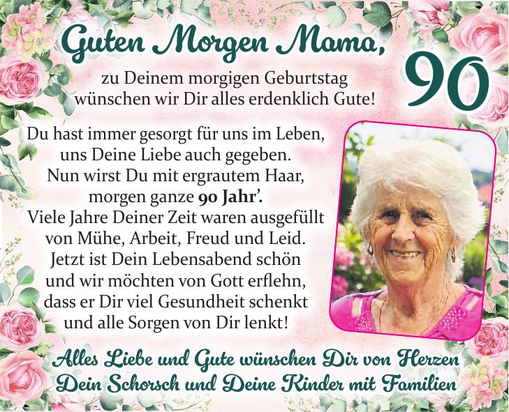 Guten Morgen Mama, zu Deinem morgigen Geburtstag wünschen wir Dir alles erdenklich Gute!Du hast immer gesorgt für uns im Leben, uns Deine Liebe auch gegeben. Nun wirst Du mit ergrautem Haar, morgen ganze 90 Jahr'. Viele Jahre Deiner Zeit waren ausgefüllt von Mühe, Arbeit, Freud und Leid. Jetzt ist Dein Lebensabend schön und wir möchten von Gott erflehn, dass er Dir viel Gesundheit schenkt und alle Sorgen von Dir lenkt!Mama Alles Liebe und Gute wünschen Dir von Herzen Dein Schorsch und Deine Kinder mit Familien90