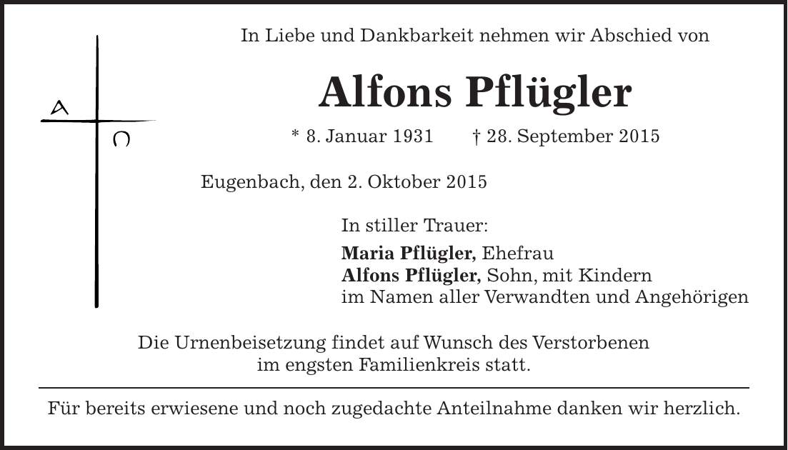 In Liebe und Dankbarkeit nehmen wir Abschied von Alfons Pflügler * 8. Januar 1931 + 28. September 2015 Eugenbach, den 2. Oktober 2015 In stiller Trauer: Maria Pflügler, Ehefrau Alfons Pflügler, Sohn, mit Kindern im Namen aller Verwandten und Angehörigen Die Urnenbeisetzung findet auf Wunsch des Verstorbenen im engsten Familienkreis statt. Für bereits erwiesene und noch zugedachte Anteilnahme danken wir herzlich.