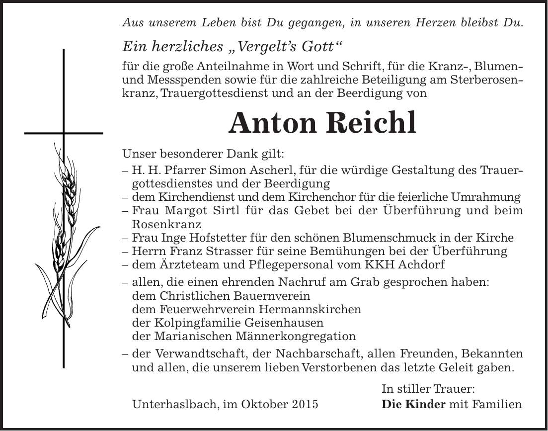  Aus unserem Leben bist Du gegangen, in unseren Herzen bleibst Du. Ein herzliches 'Vergelts Gott' für die große Anteilnahme in Wort und Schrift, für die Kranz-, Blumen- und Messspenden sowie für die zahlreiche Beteiligung am Sterberosenkranz, Trauergottesdienst und an der Beerdigung von Anton Reichl Unser besonderer Dank gilt: - H. H. Pfarrer Simon Ascherl, für die würdige Gestaltung des Trauergottesdienstes und der Beerdigung - dem Kirchendienst und dem Kirchenchor für die feierliche Umrahmung - Frau Margot Sirtl für das Gebet bei der Überführung und beim Rosenkranz - Frau Inge Hofstetter für den schönen Blumenschmuck in der Kirche - Herrn Franz Strasser für seine Bemühungen bei der Überführung - dem Ärzteteam und Pflegepersonal vom KKH Achdorf - allen, die einen ehrenden Nachruf am Grab gesprochen haben: dem Christlichen Bauernverein dem Feuerwehrverein Hermannskirchen der Kolpingfamilie Geisenhausen der Marianischen Männerkongregation - der Verwandtschaft, der Nachbarschaft, allen Freunden, Bekannten und allen, die unserem lieben Verstorbenen das letzte Geleit gaben. In stiller Trauer: Unterhaslbach, im Oktober 2015 Die Kinder mit Familien 