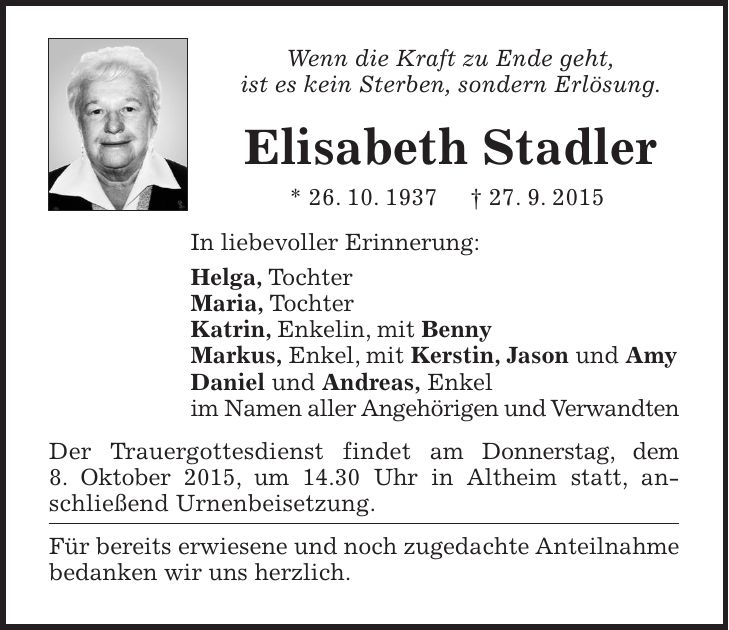 Wenn die Kraft zu Ende geht, ist es kein Sterben, sondern Erlösung. Elisabeth Stadler * 26. 10. 1937 + 27. 9. 2015 In liebevoller Erinnerung: Helga, Tochter Maria, Tochter Katrin, Enkelin, mit Benny Markus, Enkel, mit Kerstin, Jason und Amy Daniel und Andreas, Enkel im Namen aller Angehörigen und Verwandten Der Trauergottesdienst findet am Donnerstag, dem 8. Oktober 2015, um 14.30 Uhr in Altheim statt, an-schließend Urnenbeisetzung. Für bereits erwiesene und noch zugedachte Anteilnahme bedanken wir uns herzlich. 