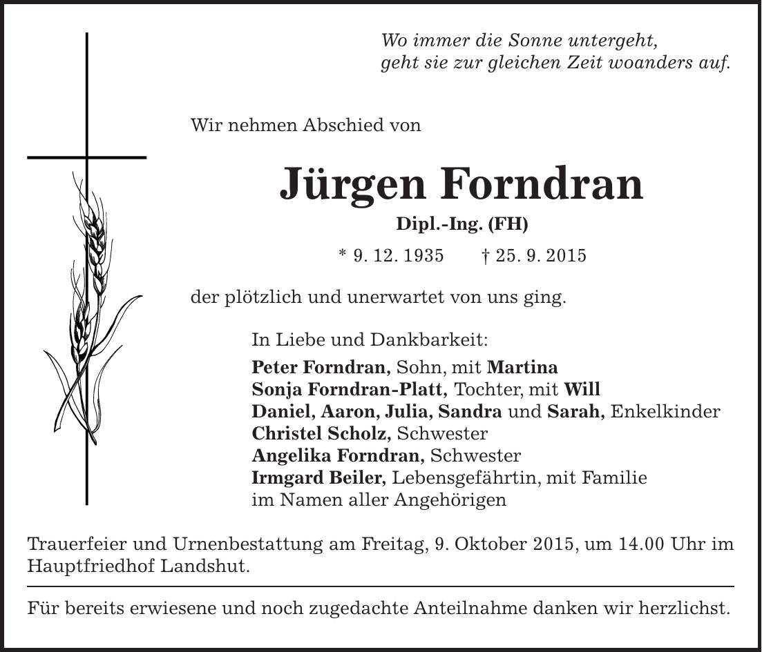 Wo immer die Sonne untergeht, geht sie zur gleichen Zeit woanders auf. Wir nehmen Abschied von Jürgen Forndran Dipl.-Ing. (FH) * 9. 12. 1935 + 25. 9. 2015 der plötzlich und unerwartet von uns ging. In Liebe und Dankbarkeit: Peter Forndran, Sohn, mit Martina Sonja Forndran-Platt, Tochter, mit Will Daniel, Aaron, Julia, Sandra und Sarah, Enkelkinder Christel Scholz, Schwester Angelika Forndran, Schwester Irmgard Beiler, Lebensgefährtin, mit Familie im Namen aller Angehörigen Trauerfeier und Urnenbestattung am Freitag, 9. Oktober 2015, um 14.00 Uhr im Hauptfriedhof Landshut. Für bereits erwiesene und noch zugedachte Anteilnahme danken wir herzlichst. 