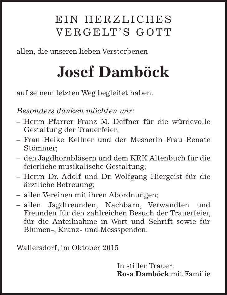 Ein herzliches Vergelts Gott allen, die unseren lieben Verstorbenen Josef Damböck auf seinem letzten Weg begleitet haben. Besonders danken möchten wir: - Herrn Pfarrer Franz M. Deffner für die würdevolle Gestaltung der Trauerfeier; - Frau Heike Kellner und der Mesnerin Frau Renate Stömmer; - den Jagdhornbläsern und dem KRK Altenbuch für die feierliche musikalische Gestaltung; - Herrn Dr. Adolf und Dr. Wolfgang Hiergeist für die ärztliche Betreuung; - allen Vereinen mit ihren Abordnungen; - allen Jagdfreunden, Nachbarn, Verwandten und Freunden für den zahlreichen Besuch der Trauerfeier, für die Anteilnahme in Wort und Schrift sowie für Blumen-, Kranz- und Messspenden. Wallersdorf, im Oktober 2015 In stiller Trauer: Rosa Damböck mit Familie