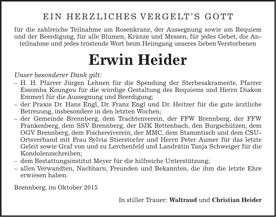 Ein herzliches Vergelts Gott für die zahlreiche Teilnahme am Rosenkranz, der Aussegnung sowie am Requiem und der Beerdigung, für alle Blumen, Kränze und Messen, für jedes Gebet, die Anteilnahme und jedes tröstende Wort beim Heimgang unseres lieben Verstorbenen Erwin Heider Unser besonderer Dank gilt: - H. H. Pfarrer Jürgen Lehnen für die Spendung der Sterbesakramente, Pfarrer Essomba Koungou für die würdige Gestaltung des Requiems und Herrn Diakon Emmerl für die Aussegnung und Beerdigung; - der Praxis Dr. Hans Engl, Dr. Franz Engl und Dr. Heitzer für die gute ärztliche Betreuung, insbesondere in den letzten Wochen; - der Gemeinde Brennberg, dem Trachtenverein, der FFW Brennberg, der FFW Frankenberg, dem SSV Brennberg, der DJK Rettenbach, den Burgschützen, dem OGV Brennberg, dem Fischereiverein, der MMC, dem Stammtisch und dem CSU-Ortsverband mit Frau Sylvia Stierstorfer und Herrn Peter Aumer für das letzte Geleit sowie Graf von und zu Lerchenfeld und Landrätin Tanja Schweiger für die Kondolenzschreiben; - dem Bestattungsinstitut Meyer für die hilfreiche Unterstützung; - allen Verwandten, Nachbarn, Freunden und Bekannten, die ihm die letzte Ehre erwiesen haben. Brennberg, im Oktober 2015 In stiller Trauer: Waltraud und Christian Heider