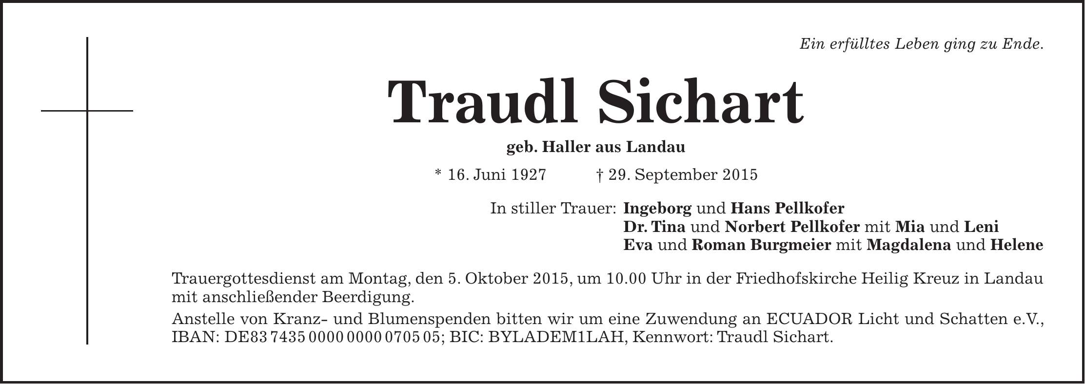 Ein erfülltes Leben ging zu Ende. Traudl Sichart geb. Haller aus Landau * 16. Juni 1927 + 29. September 2015 In stiller Trauer: Ingeborg und Hans Pellkofer Dr. Tina und Norbert Pellkofer mit Mia und Leni Eva und Roman Burgmeier mit Magdalena und Helene Trauergottesdienst am Montag, den 5. Oktober 2015, um 10.00 Uhr in der Friedhofskirche Heilig Kreuz in Landau mit anschließender Beerdigung. Anstelle von Kranz- und Blumenspenden bitten wir um eine Zuwendung an ECUADOR Licht und Schatten e.V., IBAN: DE***; BIC: BYLADEM1LAH, Kennwort: Traudl Sichart.