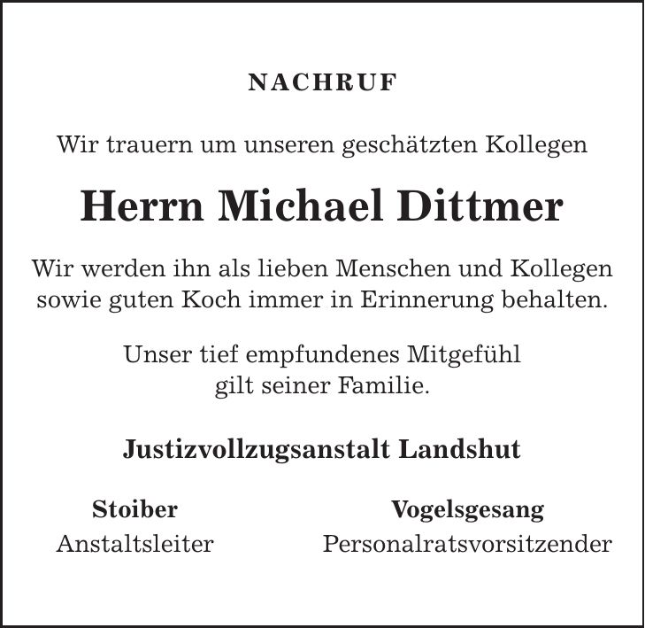 nachruf Wir trauern um unseren geschätzten Kollegen Herrn Michael Dittmer Wir werden ihn als lieben Menschen und Kollegen sowie guten Koch immer in Erinnerung behalten. Unser tief empfundenes Mitgefühl gilt seiner Familie. Justizvollzugsanstalt Landshut Stoiber Anstaltsleiter Vogelsgesang Personalratsvorsitzender 