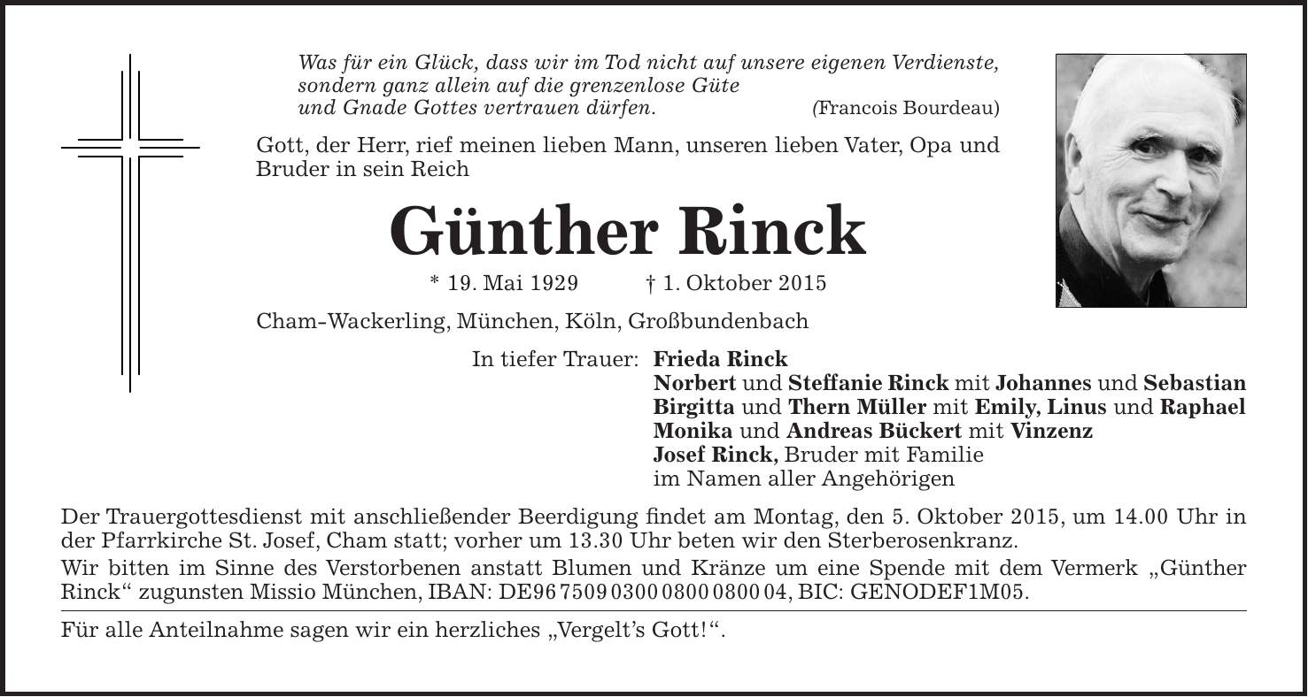 Was für ein Glück, dass wir im Tod nicht auf unsere eigenen Verdienste, sondern ganz allein auf die grenzenlose Güte und Gnade Gottes vertrauen dürfen. (Francois Bourdeau) Gott, der Herr, rief meinen lieben Mann, unseren lieben Vater, Opa und Bruder in sein Reich Günther Rinck * 19. Mai 1929 + 1. Oktober 2015 Cham-Wackerling, München, Köln, Großbundenbach In tiefer Trauer: Frieda Rinck Norbert und Steffanie Rinck mit Johannes und Sebastian Birgitta und Thern Müller mit Emily, Linus und Raphael Monika und Andreas Bückert mit Vinzenz Josef Rinck, Bruder mit Familie im Namen aller Angehörigen Der Trauergottesdienst mit anschließender Beerdigung findet am Montag, den 5. Oktober 2015, um 14.00 Uhr in der Pfarrkirche St. Josef, Cham statt; vorher um 13.30 Uhr beten wir den Sterberosenkranz. Wir bitten im Sinne des Verstorbenen anstatt Blumen und Kränze um eine Spende mit dem Vermerk 'Günther Rinck' zugunsten Missio München, IBAN: DE***, BIC: GENODEF1M05. Für alle Anteilnahme sagen wir ein herzliches 'Vergelts Gott!'.