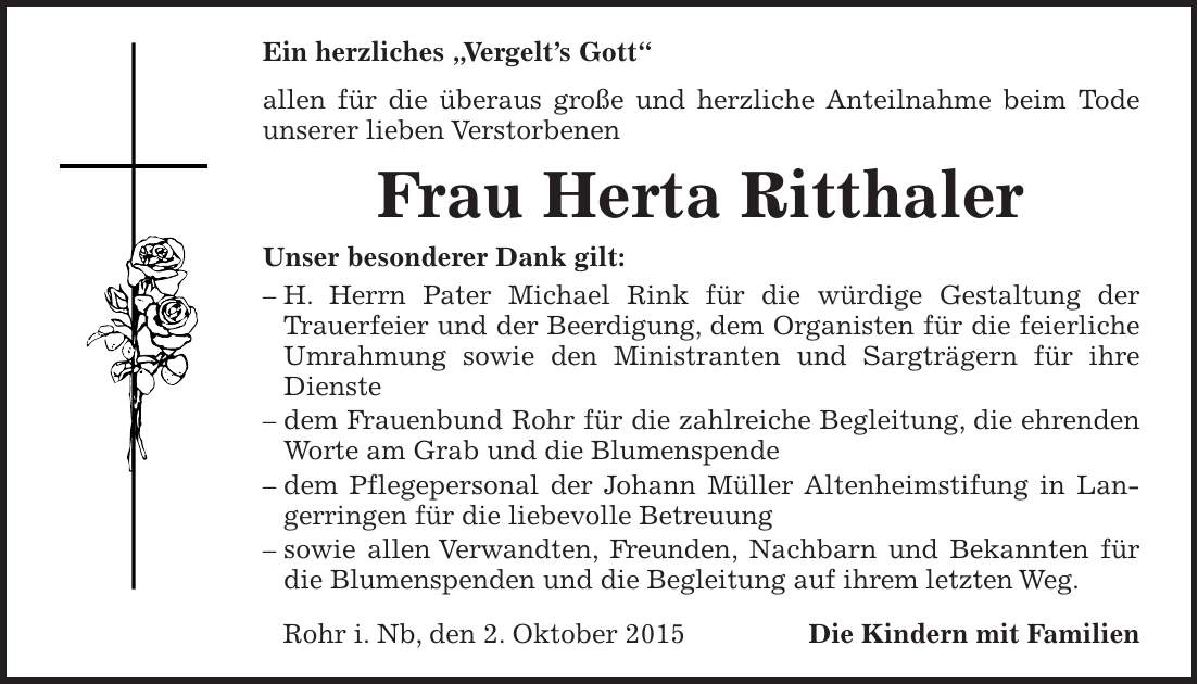 Ein herzliches 'Vergelts Gott' allen für die überaus große und herzliche Anteilnahme beim Tode unserer lieben Verstorbenen Frau Herta Ritthaler Unser besonderer Dank gilt: - H. Herrn Pater Michael Rink für die würdige Gestaltung der Trauerfeier und der Beerdigung, dem Organisten für die feierliche Umrahmung sowie den Ministranten und Sargträgern für ihre Dienste - dem Frauenbund Rohr für die zahlreiche Begleitung, die ehrenden Worte am Grab und die Blumenspende - dem Pflegepersonal der Johann Müller Altenheimstifung in Langerringen für die liebevolle Betreuung - sowie allen Verwandten, Freunden, Nachbarn und Bekannten für die Blumenspenden und die Begleitung auf ihrem letzten Weg. Rohr i. Nb, den 2. Oktober 2015 Die Kindern mit Familien