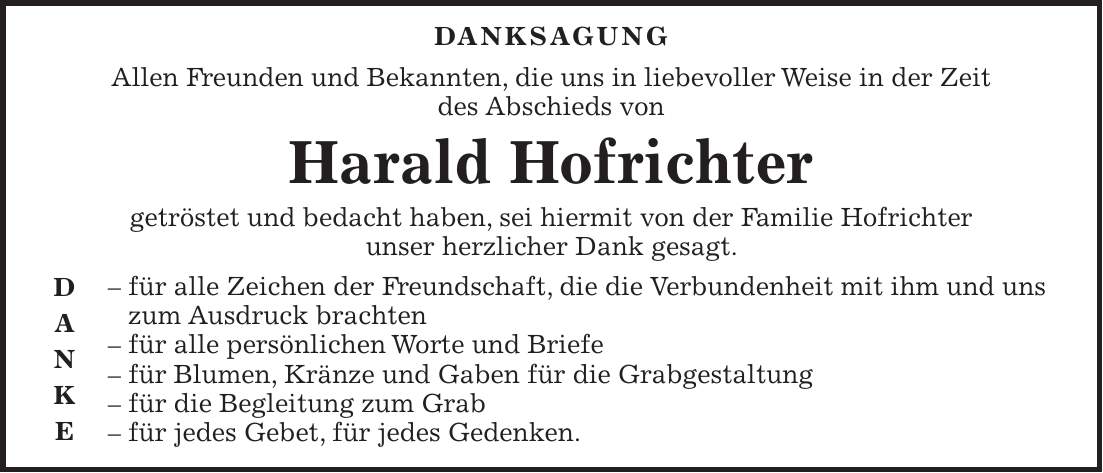  danksagung Allen Freunden und Bekannten, die uns in liebevoller Weise in der Zeit des Abschieds von Harald Hofrichter getröstet und bedacht haben, sei hiermit von der Familie Hofrichter unser herzlicher Dank gesagt. - für alle Zeichen der Freundschaft, die die Verbundenheit mit ihm und uns zum Ausdruck brachten - für alle persönlichen Worte und Briefe - für Blumen, Kränze und Gaben für die Grabgestaltung - für die Begleitung zum Grab - für jedes Gebet, für jedes Gedenken. D A N K E