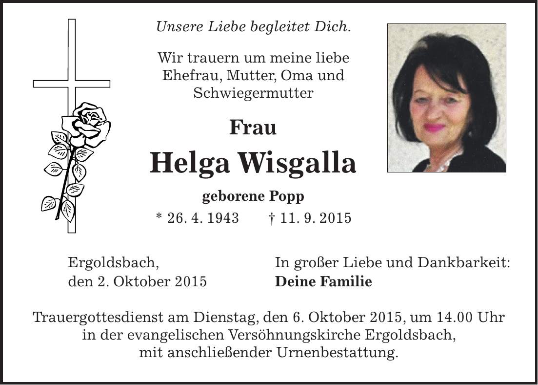  Unsere Liebe begleitet Dich. Wir trauern um meine liebe Ehefrau, Mutter, Oma und Schwiegermutter Frau Helga Wisgalla geborene Popp * 26. 4. 1943 + 11. 9. 2015 Ergoldsbach, In großer Liebe und Dankbarkeit: den 2. Oktober 2015 Deine Familie Trauergottesdienst am Dienstag, den 6. Oktober 2015, um 14.00 Uhr in der evangelischen Versöhnungskirche Ergoldsbach, mit anschließender Urnenbestattung. 