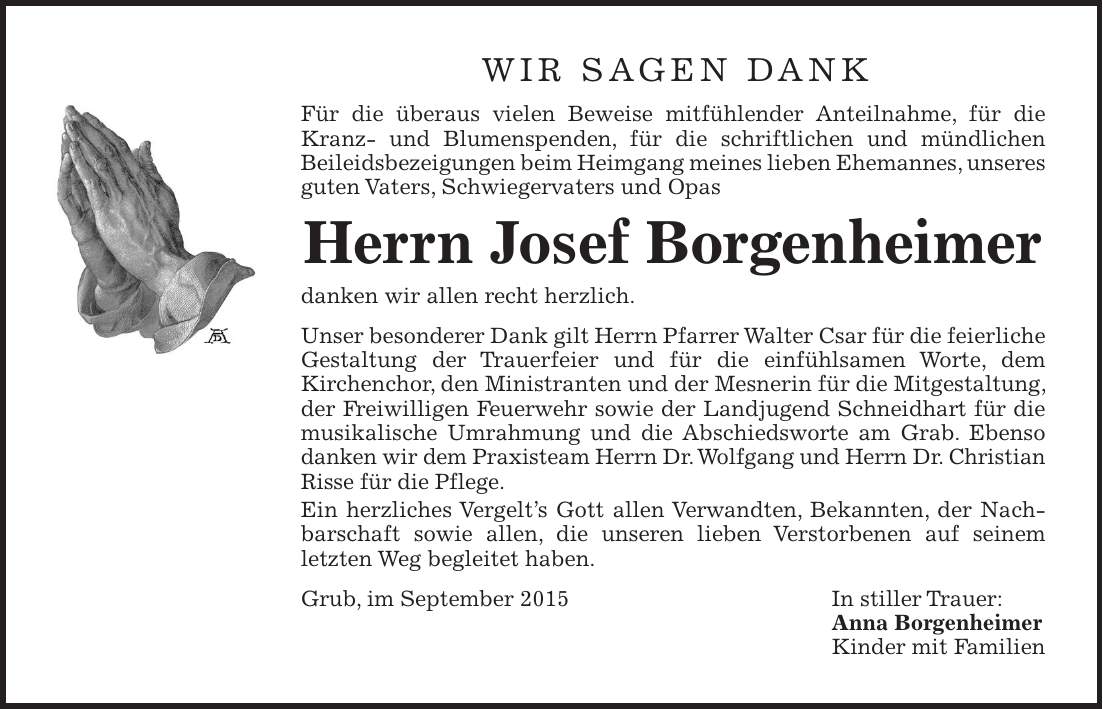 Wir sagen Dank Für die überaus vielen Beweise mitfühlender Anteilnahme, für die Kranz- und Blumenspenden, für die schriftlichen und mündlichen ­Beileidsbezeigungen beim Heimgang meines lieben Ehemannes, ­unseres guten Vaters, Schwiegervaters und Opas Herrn Josef Borgenheimer danken wir allen recht herzlich. Unser besonderer Dank gilt Herrn Pfarrer Walter Csar für die feier­liche Gestaltung der Trauerfeier und für die einfühlsamen Worte, dem ­Kirchenchor, den Ministranten und der Mesnerin für die Mitgestaltung, der Freiwilligen Feuerwehr sowie der Landjugend Schneidhart für die musikalische Umrahmung und die Abschiedsworte am Grab. Ebenso danken wir dem Praxisteam Herrn Dr. Wolfgang und Herrn Dr. Christian Risse für die Pflege. Ein herzliches Vergelts Gott allen Verwandten, Bekannten, der Nachbarschaft sowie allen, die unseren lieben Verstorbenen auf seinem ­letzten Weg begleitet haben. Grub, im September 2015 In stiller Trauer: Anna Borgenheimer Kinder mit Familien