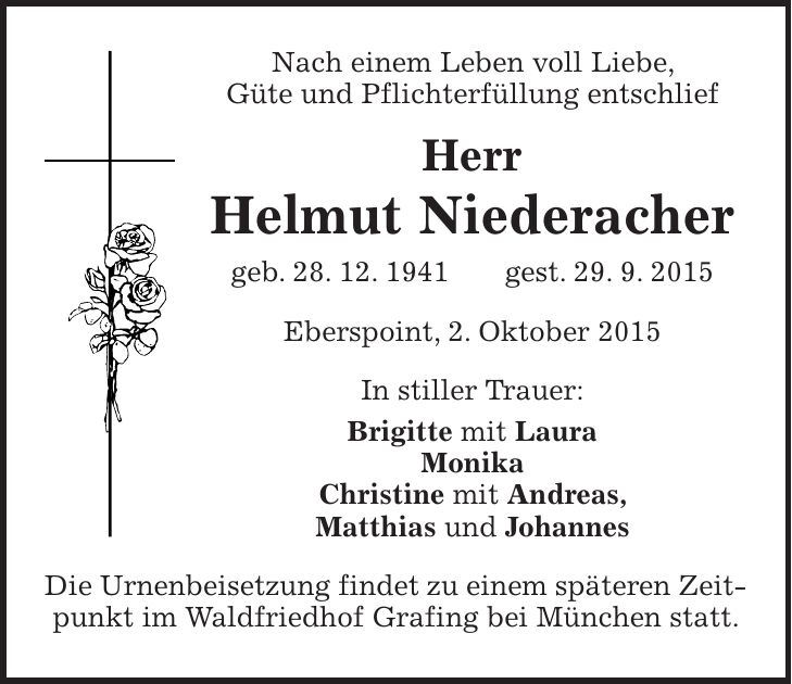 Nach einem Leben voll Liebe, Güte und Pflichterfüllung entschlief Herr Helmut Niederacher geb. 28. 12. 1941 gest. 29. 9. 2015 Eberspoint, 2. Oktober 2015 In stiller Trauer: Brigitte mit Laura Monika Christine mit Andreas, Matthias und Johannes Die Urnenbeisetzung findet zu einem späteren Zeitpunkt im Waldfriedhof Grafing bei München statt.