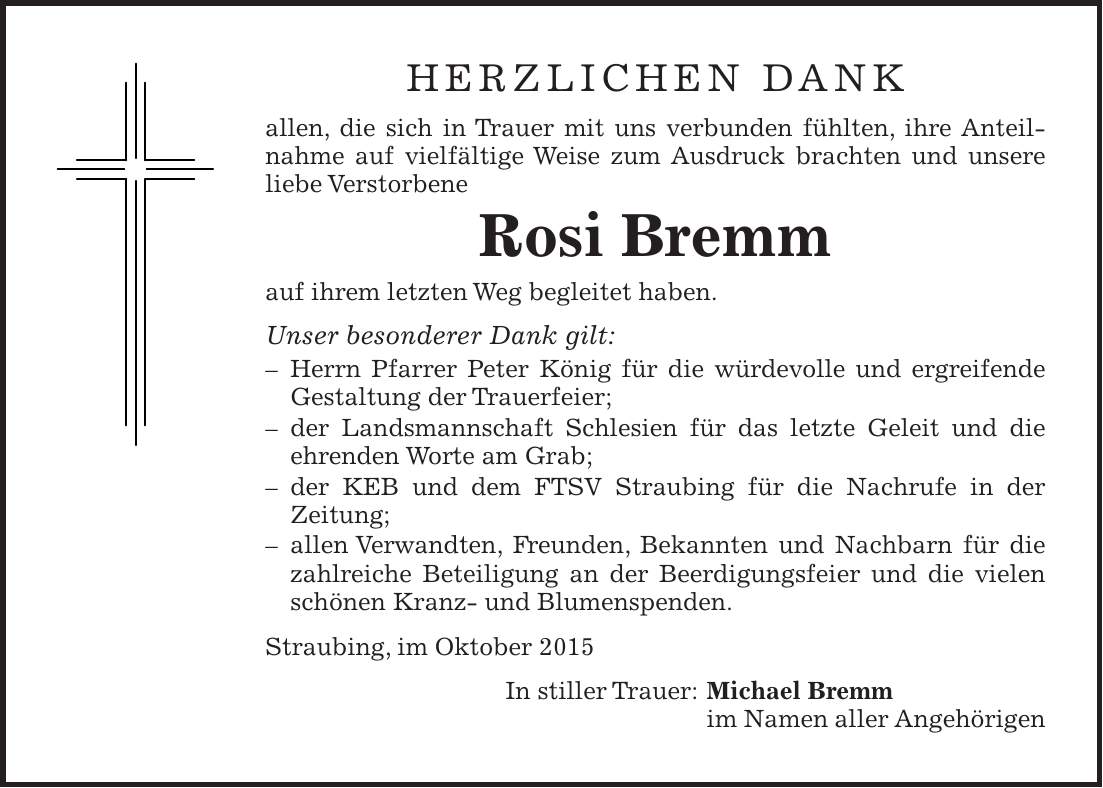 herzlichen dank allen, die sich in Trauer mit uns verbunden fühlten, ihre Anteilnahme auf vielfältige Weise zum Ausdruck brachten und unsere liebe Verstorbene Rosi Bremm auf ihrem letzten Weg begleitet haben. Unser besonderer Dank gilt: - Herrn Pfarrer Peter König für die würdevolle und ergreifende Gestaltung der Trauerfeier; - der Landsmannschaft Schlesien für das letzte Geleit und die ­ehrenden Worte am Grab; - der KEB und dem FTSV Straubing für die Nachrufe in der Zeitung; - allen Verwandten, Freunden, Bekannten und Nachbarn für die zahlreiche Beteiligung an der Beerdigungsfeier und die vielen schönen Kranz- und Blumenspenden. Straubing, im Oktober 2015 In stiller Trauer: Michael Bremm im Namen aller Angehörigen