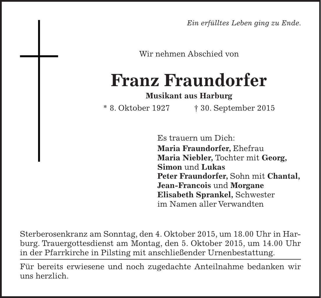  Ein erfülltes Leben ging zu Ende. Wir nehmen Abschied von Franz Fraundorfer Musikant aus Harburg * 8. Oktober 1927 + 30. September 2015 Es trauern um Dich: Maria Fraundorfer, Ehefrau Maria Niebler, Tochter mit Georg, Simon und Lukas Peter Fraundorfer, Sohn mit Chantal, Jean-Francois und Morgane Elisabeth Sprankel, Schwester im Namen aller Verwandten Sterberosenkranz am Sonntag, den 4. Oktober 2015, um 18.00 Uhr in Harburg. Trauergottesdienst am Montag, den 5. Oktober 2015, um 14.00 Uhr in der Pfarrkirche in Pilsting mit anschließender Urnenbestattung. Für bereits erwiesene und noch zugedachte Anteilnahme bedanken wir uns herzlich.