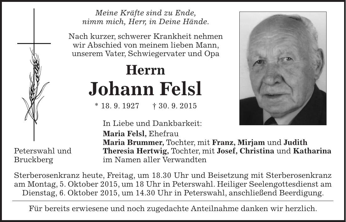  Meine Kräfte sind zu Ende, nimm mich, Herr, in Deine Hände. Nach kurzer, schwerer Krankheit nehmen wir Abschied von meinem lieben Mann, unserem Vater, Schwiegervater und Opa Herrn Johann Felsl * 18. 9. 1927 + 30. 9. 2015 In Liebe und Dankbarkeit: Maria Felsl, Ehefrau Maria Brummer, Tochter, mit Franz, Mirjam und Judith Peterswahl und Theresia Hertwig, Tochter, mit Josef, Christina und Katharina Bruckberg im Namen aller Verwandten Sterberosenkranz heute, Freitag, um 18.30 Uhr und Beisetzung mit Sterberosenkranz am Montag, 5. Oktober 2015, um 18 Uhr in Peterswahl. Heiliger Seelengottesdienst am Dienstag, 6. Oktober 2015, um 14.30 Uhr in Peterswahl, anschließend Beerdigung. Für bereits erwiesene und noch zugedachte Anteilnahme danken wir herzlich. 
