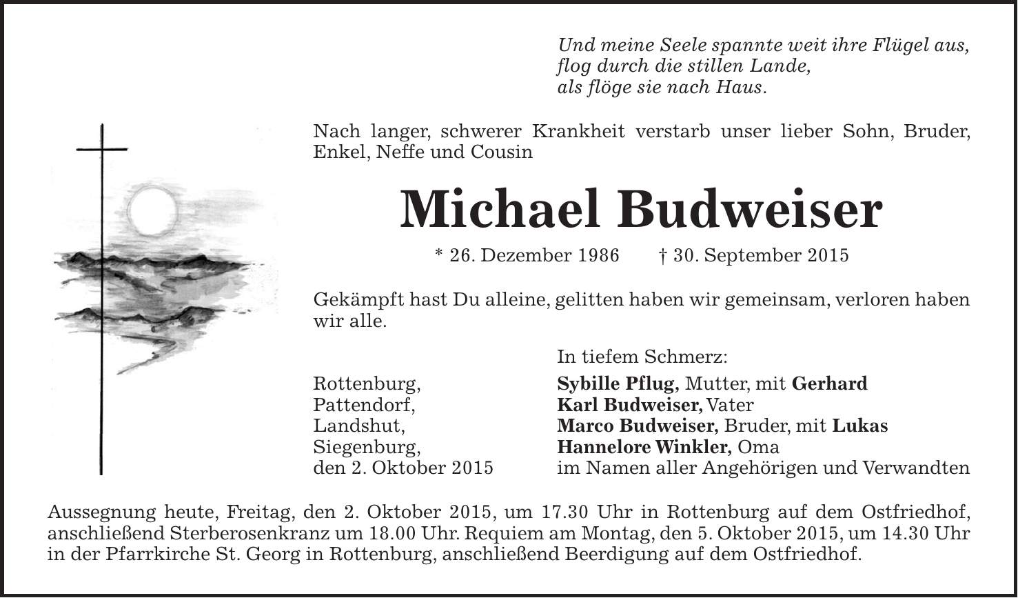 Und meine Seele spannte weit ihre Flügel aus, flog durch die stillen Lande, als flöge sie nach Haus. Nach langer, schwerer Krankheit verstarb unser lieber Sohn, Bruder, Enkel, Neffe und Cousin Michael Budweiser * 26. Dezember 1986 + 30. September 2015 Gekämpft hast Du alleine, gelitten haben wir gemeinsam, verloren haben wir alle. In tiefem Schmerz: Rottenburg, Sybille Pflug, Mutter, mit Gerhard Pattendorf, Karl Budweiser, Vater Landshut, Marco Budweiser, Bruder, mit Lukas Siegenburg, Hannelore Winkler, Oma den 2. Oktober 2015 im Namen aller Angehörigen und Verwandten Aussegnung heute, Freitag, den 2. Oktober 2015, um 17.30 Uhr in Rottenburg auf dem Ostfriedhof, anschließend Sterberosenkranz um 18.00 Uhr. Requiem am Montag, den 5. Oktober 2015, um 14.30 Uhr in der Pfarrkirche St. Georg in Rottenburg, anschließend Beerdigung auf dem Ostfriedhof.