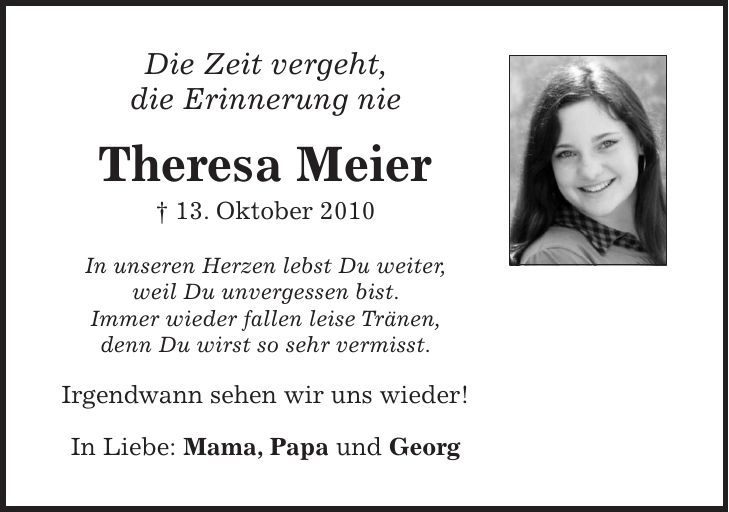 Die Zeit vergeht, die Erinnerung nie Theresa Meier + 13. Oktober 2010 In unseren Herzen lebst Du weiter, weil Du unvergessen bist. Immer wieder fallen leise Tränen, denn Du wirst so sehr vermisst. Irgendwann sehen wir uns wieder! In Liebe: Mama, Papa und Georg