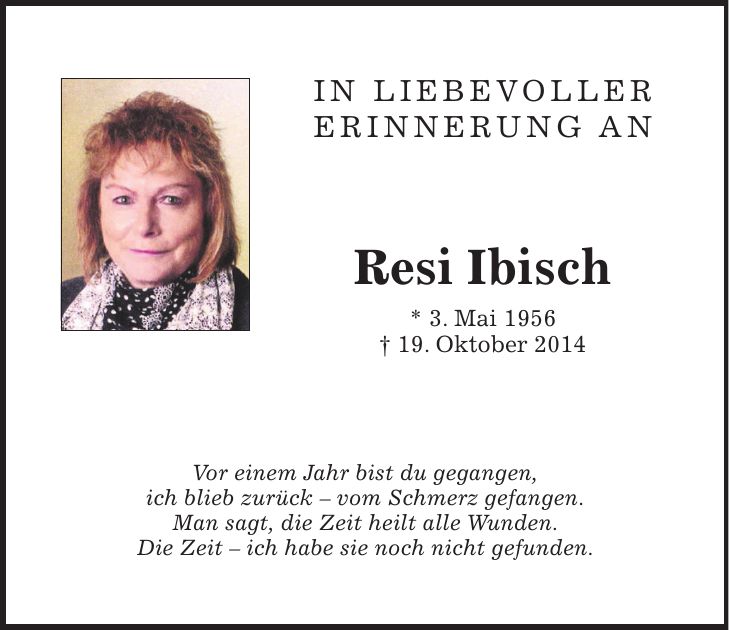 In liebevoller Erinnerung an Resi Ibisch * 3. Mai 1956 + 19. Oktober 2014 Vor einem Jahr bist du gegangen, ich blieb zurück - vom Schmerz gefangen. Man sagt, die Zeit heilt alle Wunden. Die Zeit - ich habe sie noch nicht gefunden.