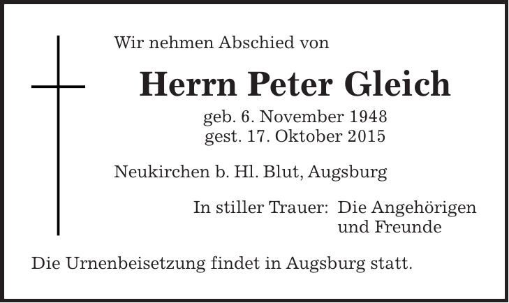 Wir nehmen Abschied von Herrn Peter Gleich geb. 6. November 1948 gest. 17. Oktober 2015 Neukirchen b. Hl. Blut, Augsburg In stiller Trauer: Die Angehörigen und Freunde Die Urnenbeisetzung findet in Augsburg statt.