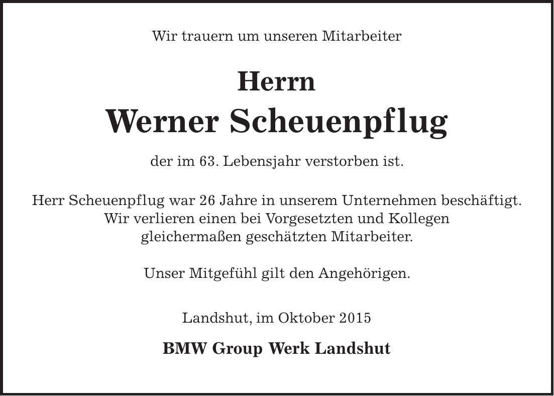  Wir trauern um unseren Mitarbeiter Herrn Werner Scheuenpflug der im 63. Lebensjahr verstorben ist. Herr Scheuenpflug war 26 Jahre in unserem Unternehmen beschäftigt. Wir verlieren einen bei Vorgesetzten und Kollegen gleichermaßen geschätzten Mitarbeiter. Unser Mitgefühl gilt den Angehörigen. Landshut, im Oktober 2015 BMW Group Werk Landshut 