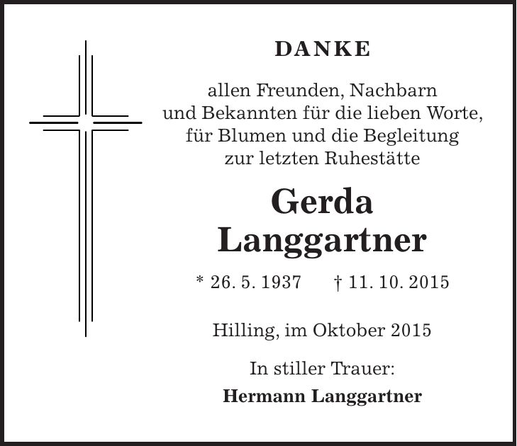 DANKE allen Freunden, Nachbarn und Bekannten für die lieben Worte, für Blumen und die Begleitung zur letzten Ruhestätte Gerda Langgartner * 26. 5. 1937 + 11. 10. 2015 Hilling, im Oktober 2015 In stiller Trauer: Hermann Langgartner 