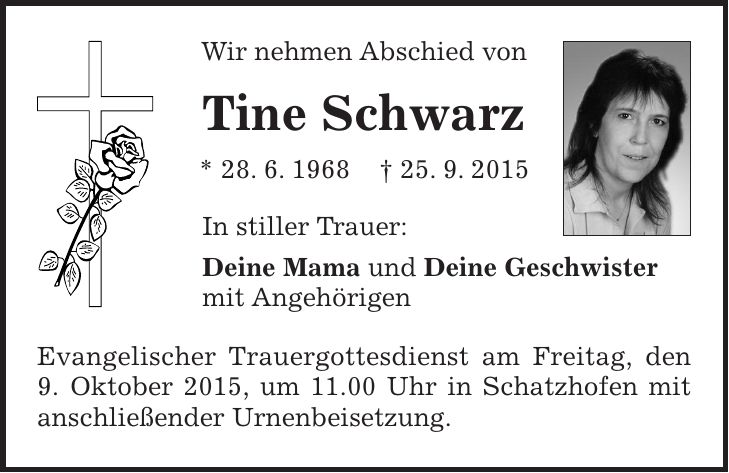 Wir nehmen Abschied von Tine Schwarz * 28. 6. 1968 + 25. 9. 2015 In stiller Trauer: Deine Mama und Deine Geschwister mit Angehörigen Evangelischer Trauergottesdienst am Freitag, den 9. Oktober 2015, um 11.00 Uhr in Schatzhofen mit anschließender Urnenbeisetzung. 