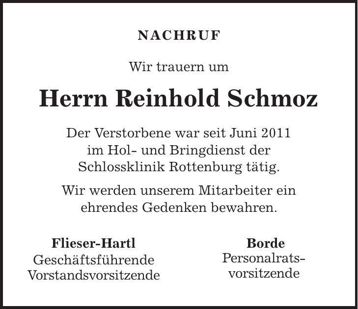 NACHRUF Wir trauern um Herrn Reinhold Schmoz Der Verstorbene war seit Juni 2011 im Hol- und Bringdienst der Schlossklinik Rottenburg tätig. Wir werden unserem Mitarbeiter ein ehrendes Gedenken bewahren. Flieser-Hartl Geschäftsführende Vorstandsvorsitzende Borde Personalrats- vorsitzende 