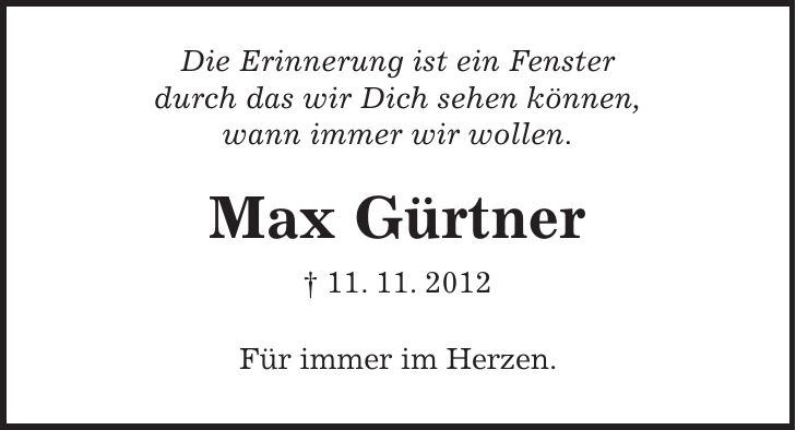 Die Erinnerung ist ein Fenster durch das wir Dich sehen können, wann immer wir wollen. Max Gürtner + 11. 11. 2012 Für immer im Herzen.