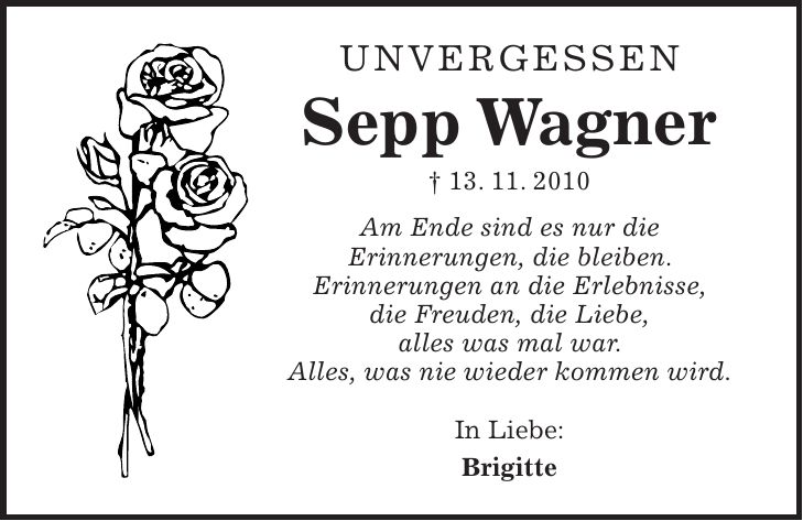 Unvergessen Sepp Wagner + 13. 11. 2010 Am Ende sind es nur die Erinnerungen, die bleiben. Erinnerungen an die Erlebnisse, die Freuden, die Liebe, alles was mal war. Alles, was nie wieder kommen wird. In Liebe: Brigitte 