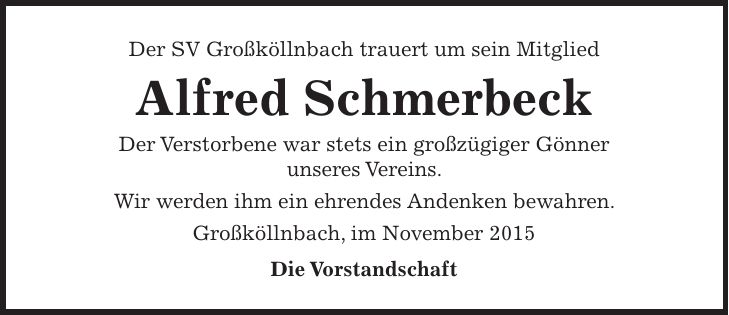 Der SV Großköllnbach trauert um sein Mitglied Alfred Schmerbeck Der Verstorbene war stets ein großzügiger Gönner unseres Vereins. Wir werden ihm ein ehrendes Andenken bewahren. Großköllnbach, im November 2015 Die Vorstandschaft