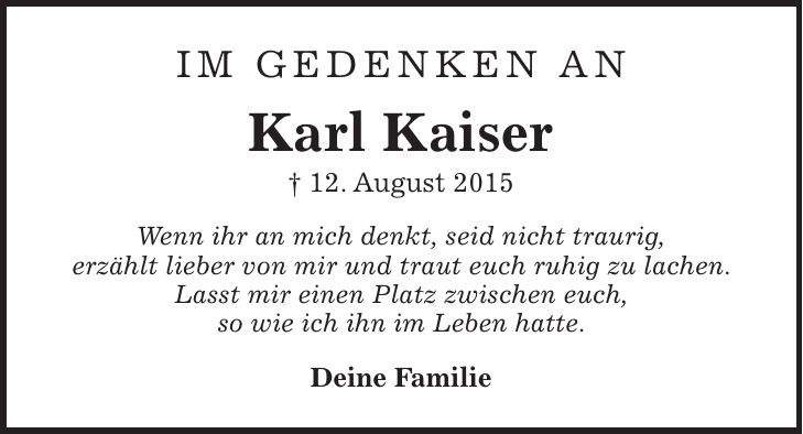 Im Gedenken an Karl Kaiser + 12. August 2015 Wenn ihr an mich denkt, seid nicht traurig, erzählt lieber von mir und traut euch ruhig zu lachen. Lasst mir einen Platz zwischen euch, so wie ich ihn im Leben hatte. Deine Familie