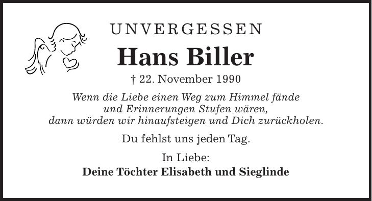 Unvergessen Hans Biller + 22. November 1990 Wenn die Liebe einen Weg zum Himmel fände und Erinnerungen Stufen wären, dann würden wir hinaufsteigen und Dich zurückholen. Du fehlst uns jeden Tag. In Liebe: Deine Töchter Elisabeth und Sieglinde