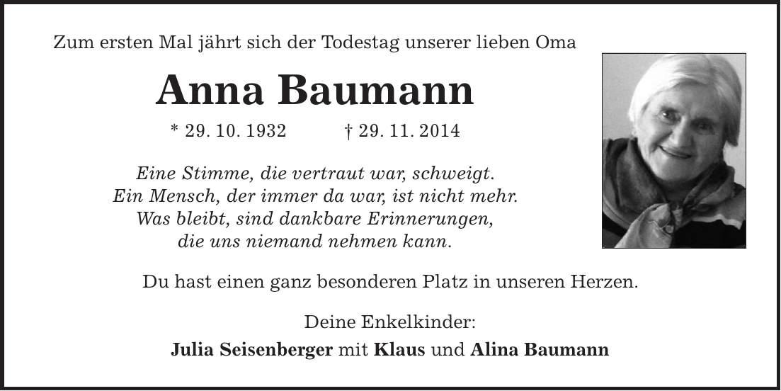 Zum ersten Mal jährt sich der Todestag unserer lieben Oma Anna Baumann * 29. 10. 1932 + 29. 11. 2014 Eine Stimme, die vertraut war, schweigt. Ein Mensch, der immer da war, ist nicht mehr. Was bleibt, sind dankbare Erinnerungen, die uns niemand nehmen kann. Du hast einen ganz besonderen Platz in unseren Herzen. Deine Enkelkinder: Julia Seisenberger mit Klaus und Alina Baumann