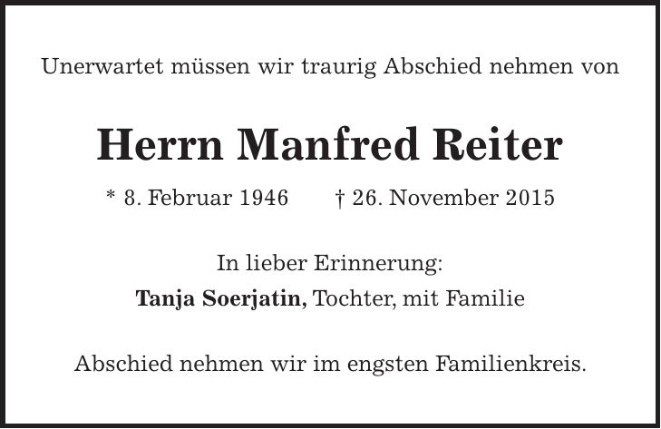 Unerwartet müssen wir traurig Abschied nehmen von Herrn Manfred Reiter * 8. Februar 1946 + 26. November 2015 In lieber Erinnerung: Tanja Soerjatin, Tochter, mit Familie Abschied nehmen wir im engsten Familienkreis.