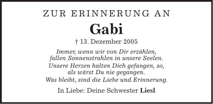 Zur Erinnerung an Gabi + 13. Dezember 2005 Immer, wenn wir von Dir erzählen, fallen Sonnenstrahlen in unsere Seelen. Unsere Herzen halten Dich gefangen, so, als wärst Du nie gegangen. Was bleibt, sind die Liebe und Erinnerung. In Liebe: Deine Schwester Liesl