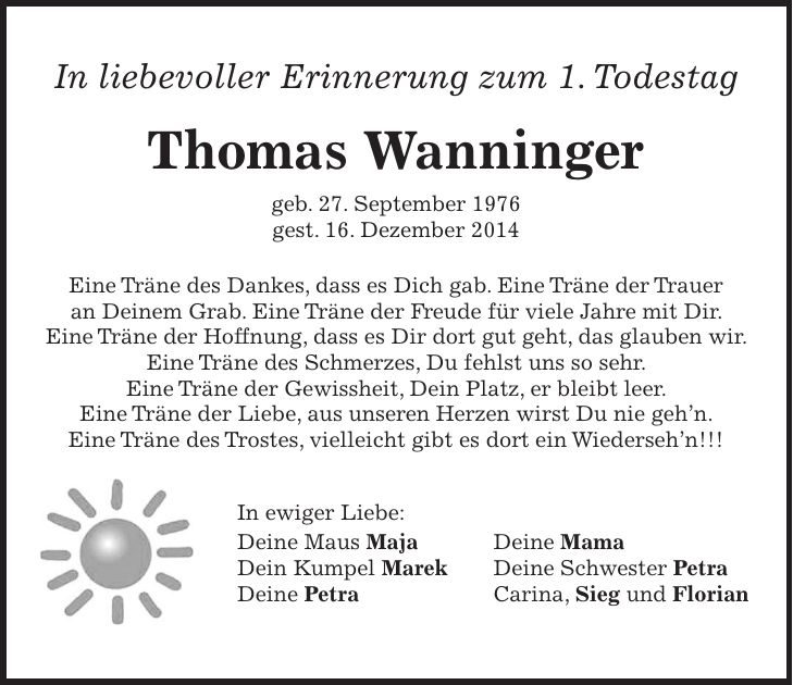In liebevoller Erinnerung zum 1. Todestag Thomas Wanninger geb. 27. September 1976 gest. 16. Dezember 2014 Eine Träne des Dankes, dass es Dich gab. Eine Träne der Trauer an Deinem Grab. Eine Träne der Freude für viele Jahre mit Dir. Eine Träne der Hoffnung, dass es Dir dort gut geht, das glauben wir. Eine Träne des Schmerzes, Du fehlst uns so sehr. Eine Träne der Gewissheit, Dein Platz, er bleibt leer. Eine Träne der Liebe, aus unseren Herzen wirst Du nie gehn. Eine Träne des Trostes, vielleicht gibt es dort ein Wiedersehn!!! In ewiger Liebe: Deine Maus Maja Deine Mama Dein Kumpel Marek Deine Schwester Petra Deine Petra Carina, Sieg und Florian