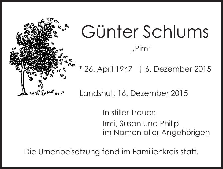  Günter Schlums 'Pim' * 26. April 1947 + 6. Dezember 2015 Landshut, 16. Dezember 2015 In stiller Trauer: Irmi, Susan und Philip im Namen aller Angehörigen Die Urnenbeisetzung fand im Familienkreis statt.