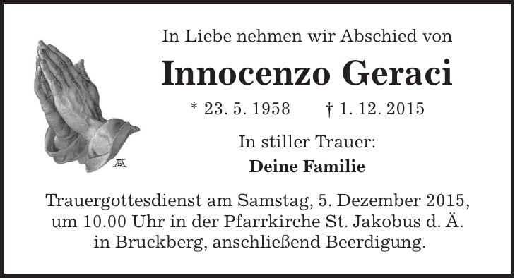 In Liebe nehmen wir Abschied von Innocenzo Geraci * 23. 5. 1958 + 1. 12. 2015 In stiller Trauer: Deine Familie Trauergottesdienst am Samstag, 5. Dezember 2015, um 10.00 Uhr in der Pfarrkirche St. Jakobus d. Ä. in Bruckberg, anschließend Beerdigung. 