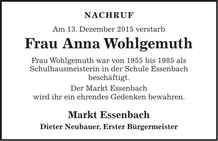 NACHRUF Am 13. Dezember 2015 verstarb Frau Anna Wohlgemuth Frau Wohlgemuth war von 1955 bis 1985 als Schulhausmeisterin in der Schule Essenbach beschäftigt. Der Markt Essenbach wird ihr ein ehrendes Gedenken bewahren. Markt Essenbach Dieter Neubauer, Erster Bürgermeister