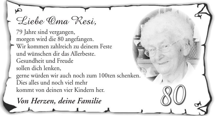 Liebe Oma Resi, 79 Jahre sind vergangen, morgen wird die 80 angefangen. Wir kommen zahlreich zu deinem Feste und wünschen dir das Allerbeste. Gesundheit und Freude sollen dich lenken, gerne würden wir auch noch zum 100ten schenken. Dies alles und noch viel mehr kommt von deinen vier Kindern her. Von Herzen, deine Familie80