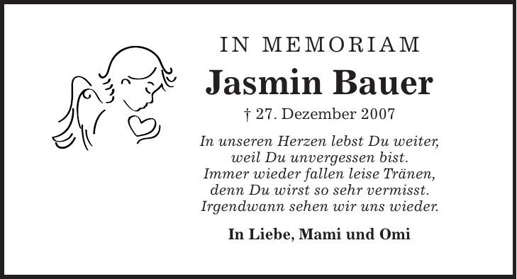 IN MEMORIAM Jasmin Bauer + 27. Dezember 2007 In unseren Herzen lebst Du weiter, weil Du unvergessen bist. Immer wieder fallen leise Tränen, denn Du wirst so sehr vermisst. Irgendwann sehen wir uns wieder. In Liebe, Mami und Omi