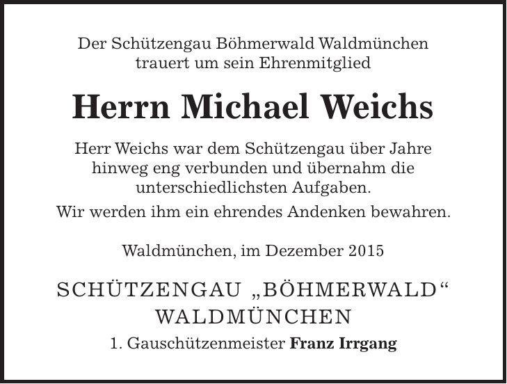 Der Schützengau Böhmerwald Waldmünchen trauert um sein Ehrenmitglied Herrn Michael Weichs Herr Weichs war dem Schützengau über Jahre hinweg eng verbunden und übernahm die unterschiedlichsten Aufgaben. Wir werden ihm ein ehrendes Andenken bewahren. Waldmünchen, im Dezember 2015 Schützengau 'Böhmerwald' Waldmünchen 1. Gauschützenmeister Franz Irrgang
