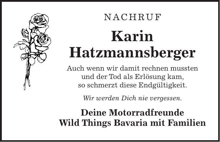 Nachruf Karin Hatzmannsberger Auch wenn wir damit rechnen mussten und der Tod als Erlösung kam, so schmerzt diese Endgültigkeit. Wir werden Dich nie vergessen. Deine Motorradfreunde Wild Things Bavaria mit Familien