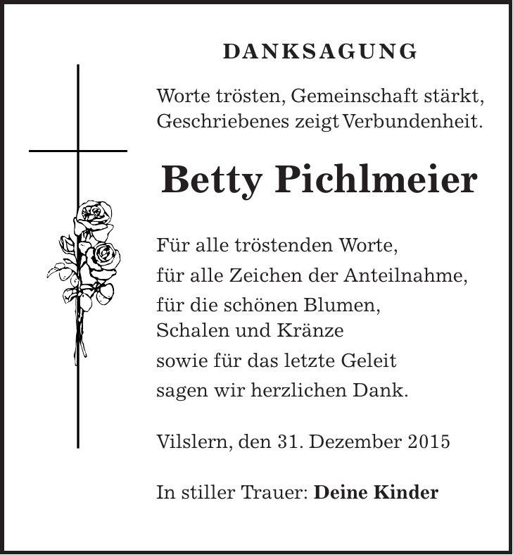 DANKSAGUNG Worte trösten, Gemeinschaft stärkt, Geschriebenes zeigt Verbundenheit. Betty Pichlmeier Für alle tröstenden Worte, für alle Zeichen der Anteilnahme, für die schönen Blumen, Schalen und Kränze sowie für das letzte Geleit sagen wir herzlichen Dank. Vilslern, den 31. Dezember 2015 In stiller Trauer: Deine Kinder 