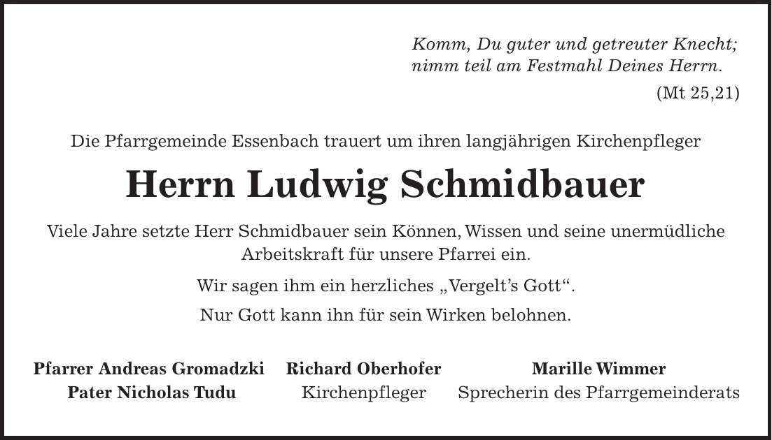 Komm, Du guter und getreuter Knecht; nimm teil am Festmahl Deines Herrn. (Mt 25,21) Die Pfarrgemeinde Essenbach trauert um ihren langjährigen Kirchenpfleger Herrn Ludwig Schmidbauer Viele Jahre setzte Herr Schmidbauer sein Können, Wissen und seine unermüdliche Arbeitskraft für unsere Pfarrei ein. Wir sagen ihm ein herzliches 'Vergelts Gott'. Nur Gott kann ihn für sein Wirken belohnen. Pfarrer Andreas Gromadzki Richard Oberhofer Marille Wimmer Pater Nicholas Tudu Kirchenpfleger Sprecherin des Pfarrgemeinderats 