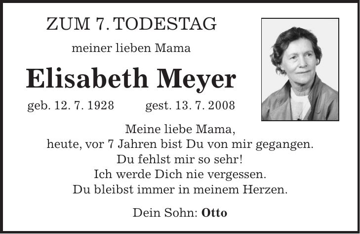 Zum 7. Todestag meiner lieben Mama Elisabeth Meyer geb. 12. 7. 1928 gest. 13. 7. 2008 Meine liebe Mama, heute, vor 7 Jahren bist Du von mir gegangen. Du fehlst mir so sehr! Ich werde Dich nie vergessen. Du bleibst immer in meinem Herzen. Dein Sohn: Otto