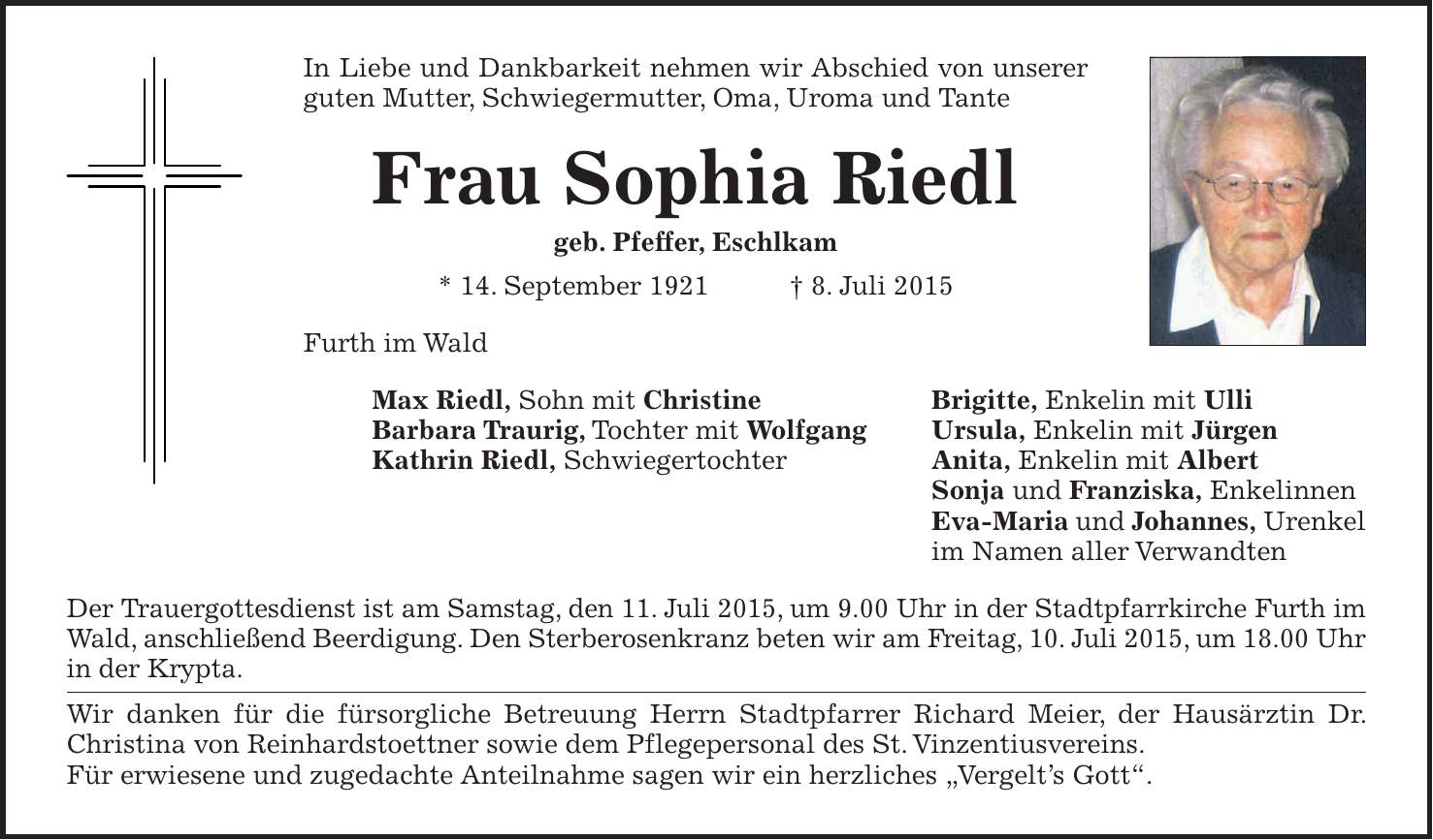 In Liebe und Dankbarkeit nehmen wir Abschied von unserer guten Mutter, Schwiegermutter, Oma, Uroma und Tante Frau Sophia Riedl geb. Pfeffer, Eschlkam * 14. September 1921 + 8. Juli 2015 Furth im Wald Max Riedl, Sohn mit Christine Brigitte, Enkelin mit Ulli Barbara Traurig, Tochter mit Wolfgang Ursula, Enkelin mit Jürgen Kathrin Riedl, Schwiegertochter Anita, Enkelin mit Albert Sonja und Franziska, Enkelinnen Eva-Maria und Johannes, Urenkel im Namen aller Verwandten Der Trauergottesdienst ist am Samstag, den 11. Juli 2015, um 9.00 Uhr in der Stadtpfarrkirche Furth im Wald, anschließend Beerdigung. Den Sterberosenkranz beten wir am Freitag, 10. Juli 2015, um 18.00 Uhr in der Krypta. Wir danken für die fürsorgliche Betreuung Herrn Stadtpfarrer Richard Meier, der Hausärztin Dr. ­Christina von Reinhardstoettner sowie dem Pflegepersonal des St. Vinzentiusvereins. Für erwiesene und zugedachte Anteilnahme sagen wir ein herzliches 'Vergelts Gott'.