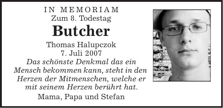 in memoriam Zum 8. Todestag Butcher Thomas Halupczok 7. Juli 2007 Das schönste Denkmal das ein Mensch bekommen kann, steht in den Herzen der Mitmenschen, welche er mit seinem Herzen berührt hat. Mama, Papa und Stefan 