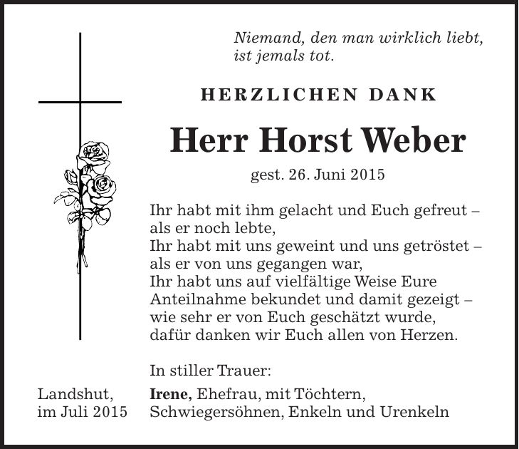 Niemand, den man wirklich liebt, ist jemals tot. Herzlichen Dank Herr Horst Weber gest. 26. Juni 2015 Ihr habt mit ihm gelacht und Euch gefreut - als er noch lebte, Ihr habt mit uns geweint und uns getröstet - als er von uns gegangen war, Ihr habt uns auf vielfältige Weise Eure Anteilnahme bekundet und damit gezeigt - wie sehr er von Euch geschätzt wurde, dafür danken wir Euch allen von Herzen. In stiller Trauer: Irene, Ehefrau, mit Töchtern, Schwiegersöhnen, Enkeln und UrenkelnLandshut, im Juli 2015